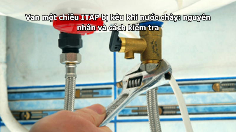 Van một chiều ITAP bị kêu khi nước chảy: nguyên nhân và cách kiểm tra